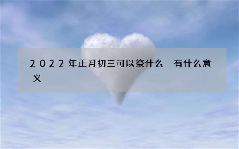 2022年正月初三可以祭什么 有什么意义